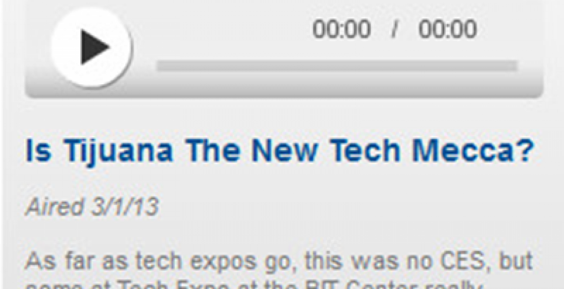  Is Tijuana The New Tech Mecca? News 15 March 2013 Is Tijuana The New Tech Mecca?  TIJUANA, Mexico — As far as tech expos go, this was no CES, the Consumer Electronics Show held every year in Las Vegas. Here at the BIT Center in Tijuana, there were only a few dozen vendors — a social media firm; a consulting company that helps maquilas manage their inventory and customs paperwork.  But some here really believe the border city has a future as an innovation mecca, like Silicon Valley. "It's got all of the right ingredients" said Olin Hyde, vice president of business development for a La Jolla-based company called ai-one.  Read more ...
